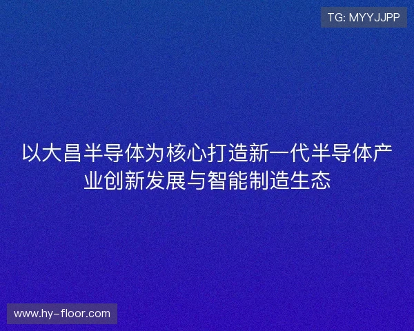以大昌半导体为核心打造新一代半导体产业创新发展与智能制造生态 以大昌半导体为核心打造新一代半导体产业创新发展与智能制造生态